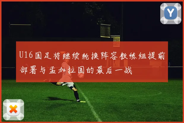 U16国足将继续轮换阵容教练组提前部署与孟加拉国的最后一战