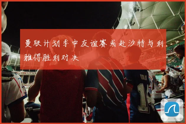 曼联计划季中友谊赛或赴沙特与利雅得胜利对决