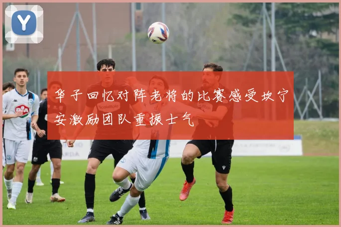 华子回忆对阵老将的比赛感受坎宁安激励团队重振士气