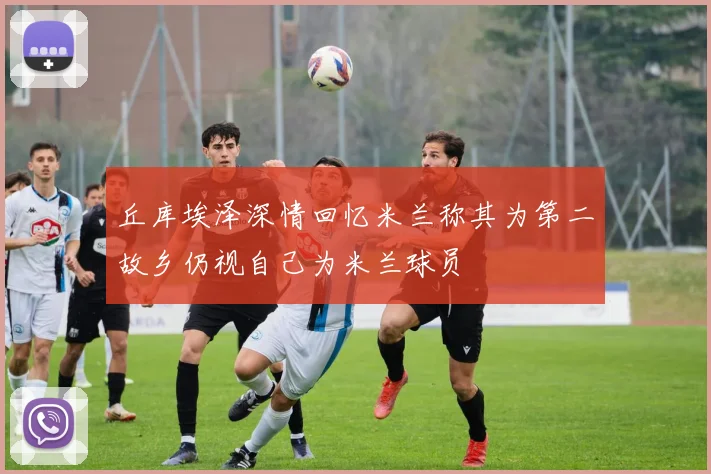 丘库埃泽深情回忆米兰称其为第二故乡仍视自己为米兰球员