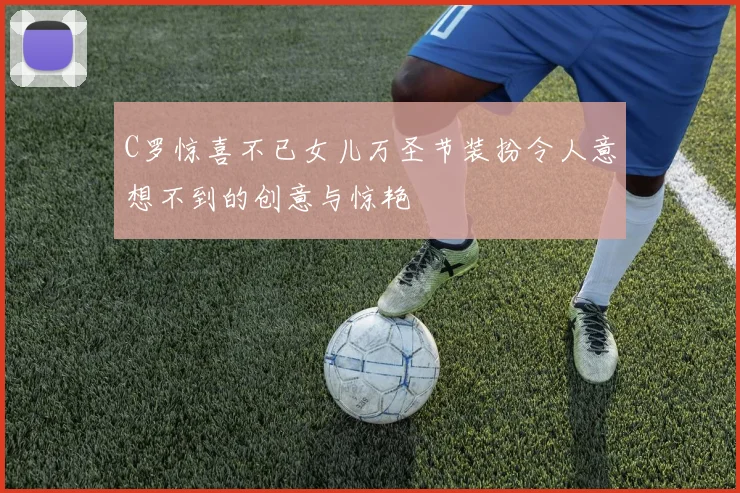 C罗惊喜不已女儿万圣节装扮令人意想不到的创意与惊艳