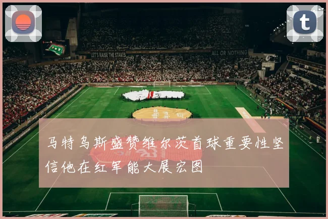 马特乌斯盛赞维尔茨首球重要性坚信他在红军能大展宏图