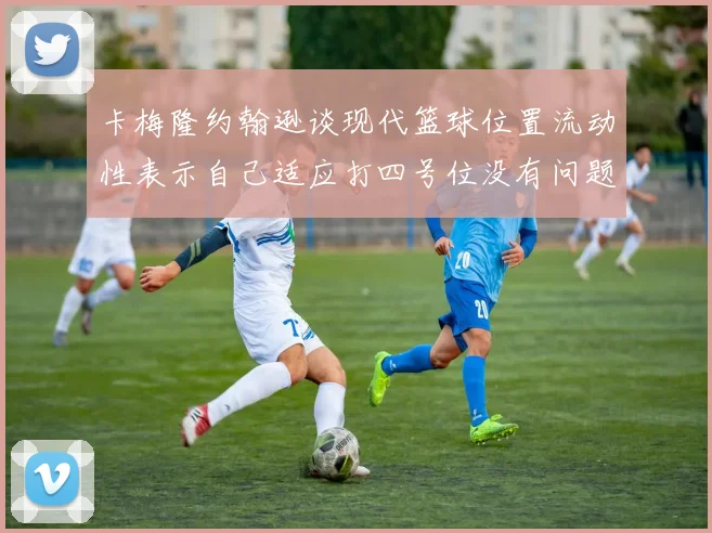 卡梅隆约翰逊谈现代篮球位置流动性表示自己适应打四号位没有问题