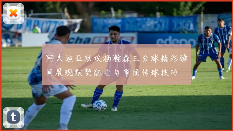阿夫迪亚助攻杨瀚森三分球精彩瞬间展现默契配合与华丽传球技巧