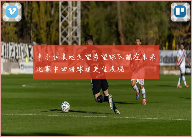 李小恒表达失望希望球队能在未来比赛中回馈球迷更佳表现