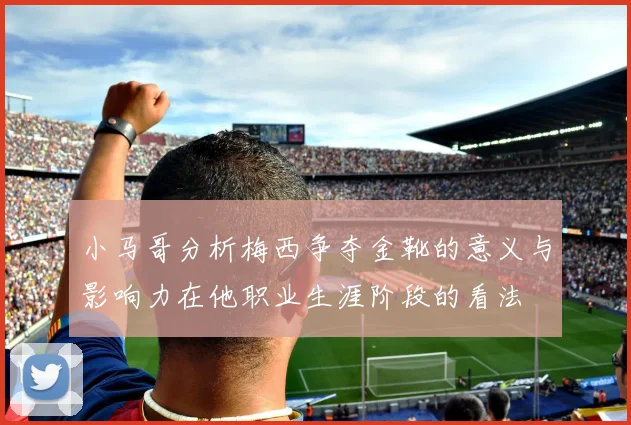 小马哥分析梅西争夺金靴的意义与影响力在他职业生涯阶段的看法