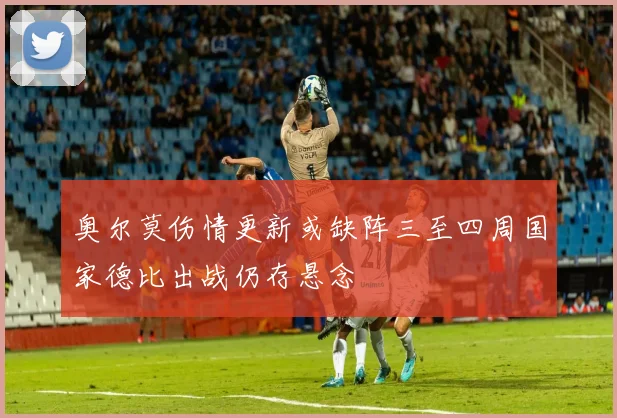 奥尔莫伤情更新或缺阵三至四周国家德比出战仍存悬念