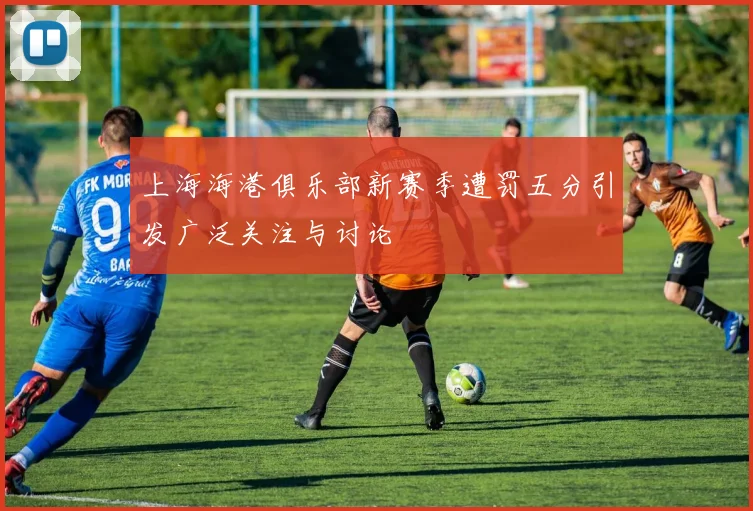 上海海港俱乐部新赛季遭罚五分引发广泛关注与讨论