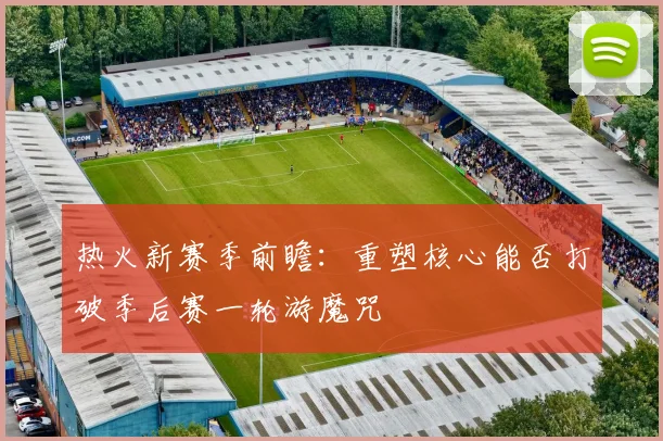 热火新赛季前瞻：重塑核心能否打破季后赛一轮游魔咒