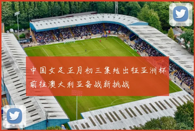 中国女足正月初三集结出征亚洲杯前往澳大利亚备战新挑战