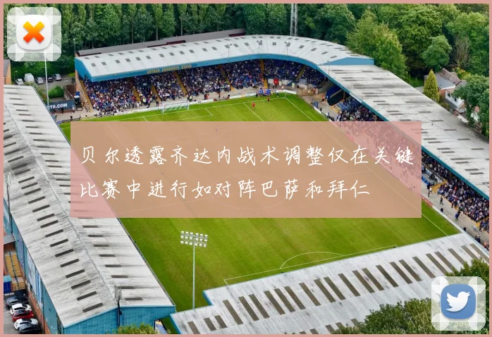 贝尔透露齐达内战术调整仅在关键比赛中进行如对阵巴萨和拜仁