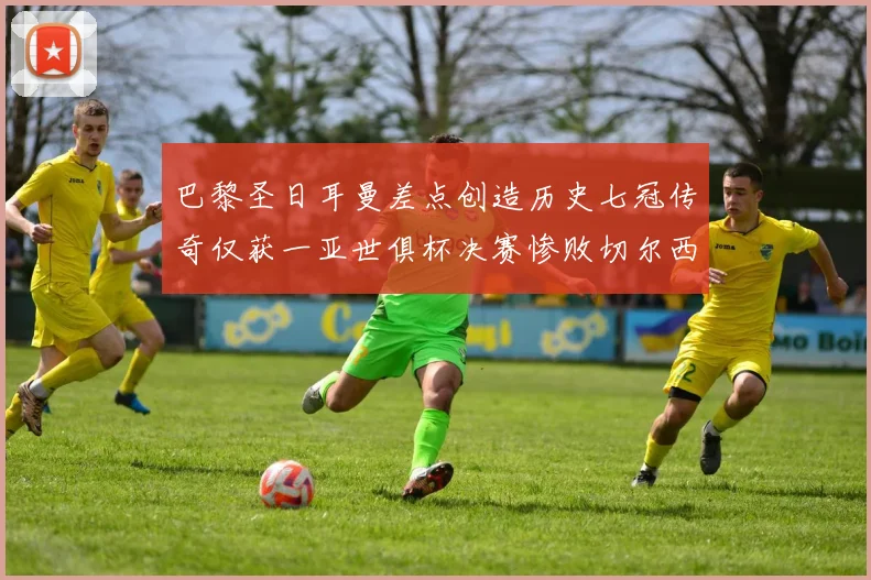 巴黎圣日耳曼差点创造历史七冠传奇仅获一亚世俱杯决赛惨败切尔西