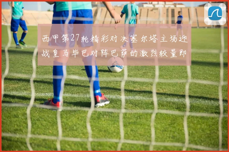 西甲第27轮精彩对决塞尔塔主场迎战皇马毕巴对阵巴萨的激烈较量即将上演