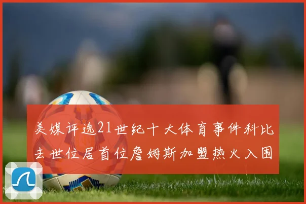 美媒评选21世纪十大体育事件科比去世位居首位詹姆斯加盟热火入围