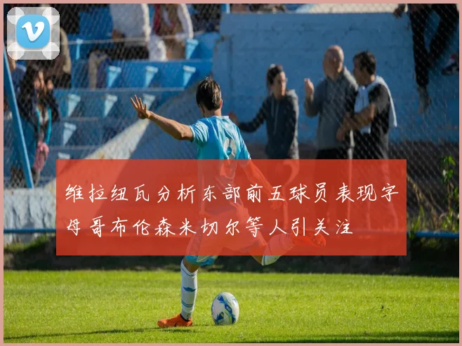 维拉纽瓦分析东部前五球员表现字母哥布伦森米切尔等人引关注