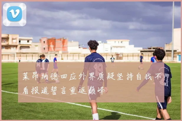 莱昂纳德回应外界质疑坚持自我不看报道誓言重返巅峰