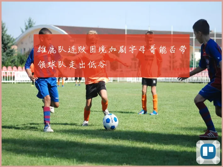 雄鹿队连败困境加剧字母哥能否带领球队走出低谷