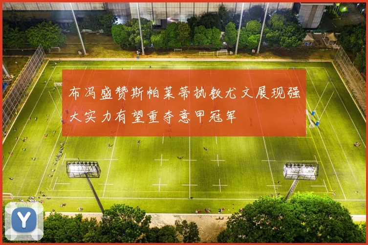 布冯盛赞斯帕莱蒂执教尤文展现强大实力有望重夺意甲冠军