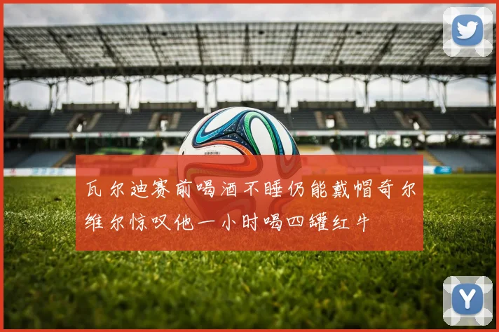 瓦尔迪赛前喝酒不睡仍能戴帽奇尔维尔惊叹他一小时喝四罐红牛