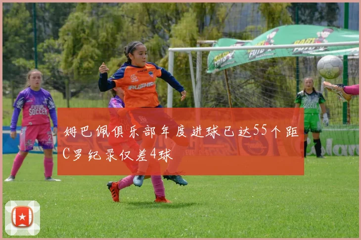 姆巴佩俱乐部年度进球已达55个距C罗纪录仅差4球