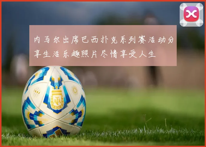 内马尔出席巴西扑克系列赛活动分享生活乐趣照片尽情享受人生